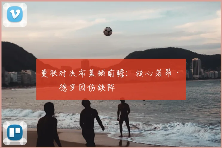 曼联对决布莱顿前瞻:核心若昂·佩德罗因伤缺阵