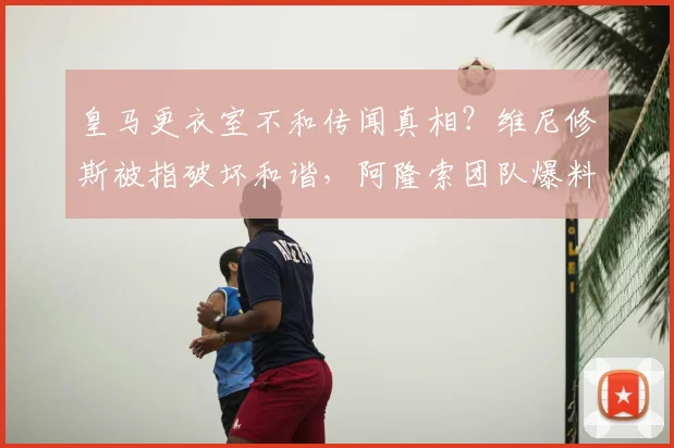 皇马更衣室不和传闻真相？维尼修斯被指破坏和谐，阿隆索团队爆料细节引热议