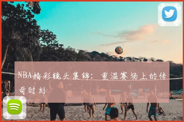 NBA精彩镜头集锦：重温赛场上的传奇时刻