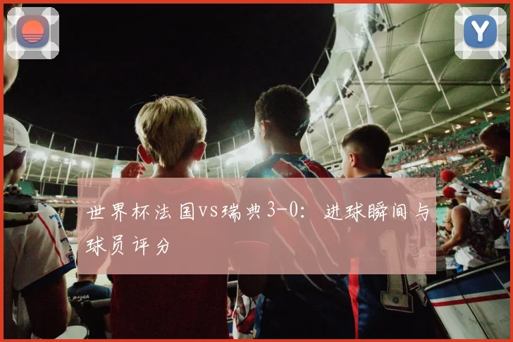 世界杯法国vs瑞典3-0:进球瞬间与球员评分
