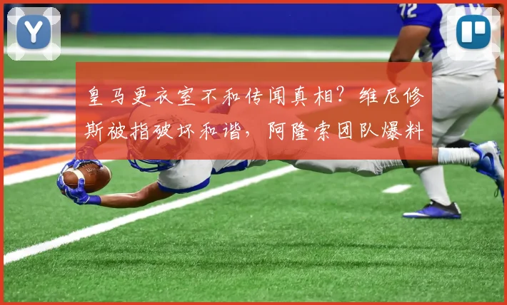 皇马更衣室不和传闻真相?维尼修斯被指破坏和谐,阿隆索团队爆料细节引热议