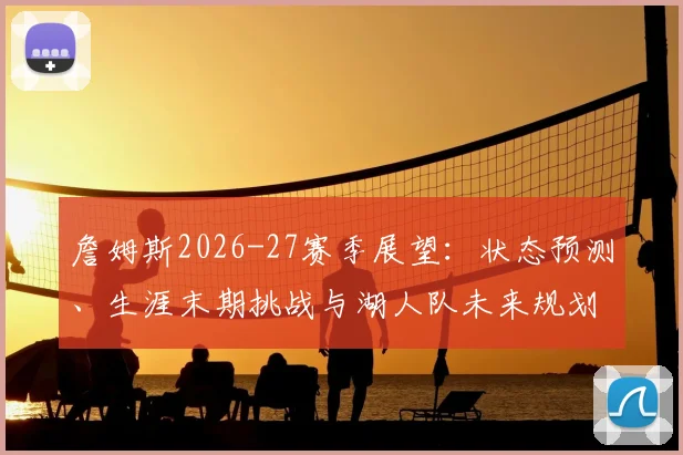 詹姆斯2026-27赛季展望：状态预测、生涯末期挑战与湖人队未来规划深度解析