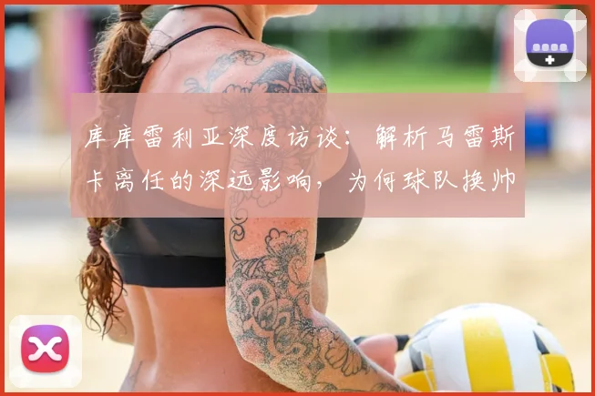 库库雷利亚深度访谈:解析马雷斯卡离任的深远影响,为何球队换帅必须选择赛季末?