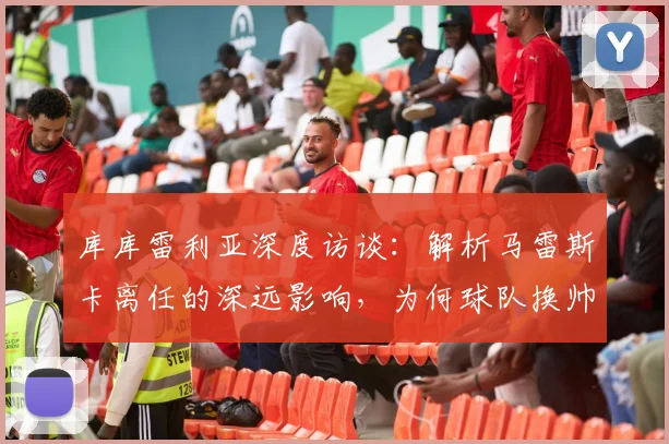 库库雷利亚深度访谈:解析马雷斯卡离任的深远影响,为何球队换帅必须选择赛季末?